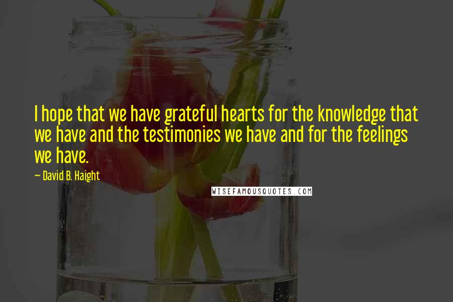 David B. Haight Quotes: I hope that we have grateful hearts for the knowledge that we have and the testimonies we have and for the feelings we have.