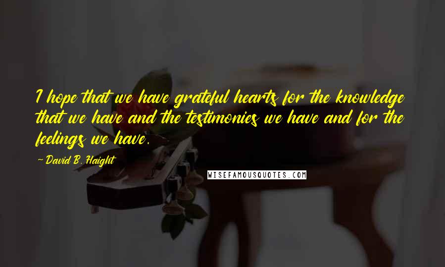 David B. Haight Quotes: I hope that we have grateful hearts for the knowledge that we have and the testimonies we have and for the feelings we have.