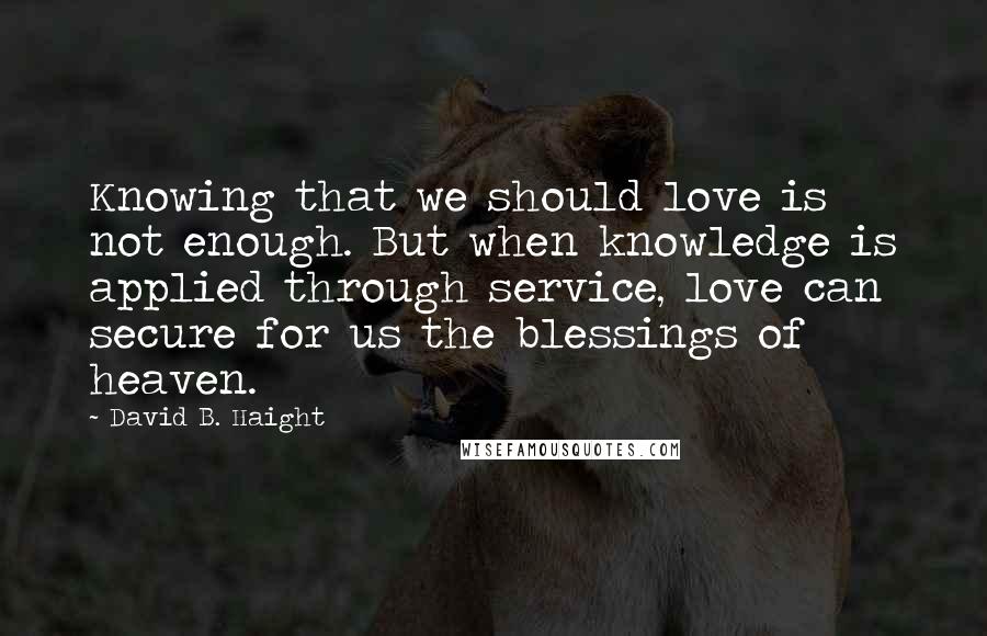 David B. Haight Quotes: Knowing that we should love is not enough. But when knowledge is applied through service, love can secure for us the blessings of heaven.