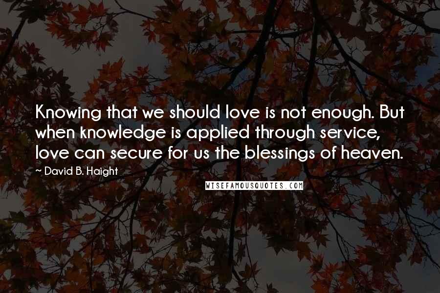 David B. Haight Quotes: Knowing that we should love is not enough. But when knowledge is applied through service, love can secure for us the blessings of heaven.