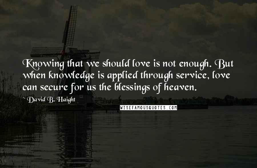 David B. Haight Quotes: Knowing that we should love is not enough. But when knowledge is applied through service, love can secure for us the blessings of heaven.