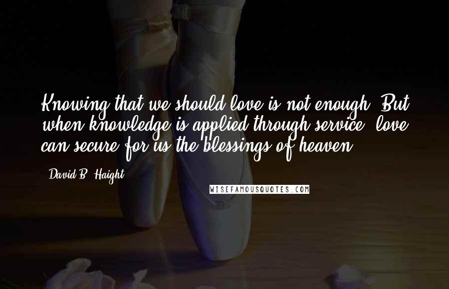 David B. Haight Quotes: Knowing that we should love is not enough. But when knowledge is applied through service, love can secure for us the blessings of heaven.