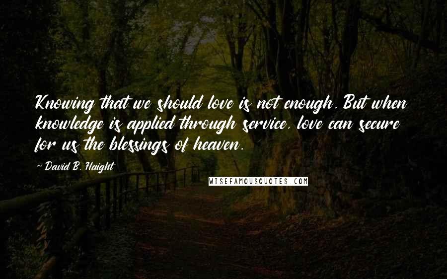 David B. Haight Quotes: Knowing that we should love is not enough. But when knowledge is applied through service, love can secure for us the blessings of heaven.