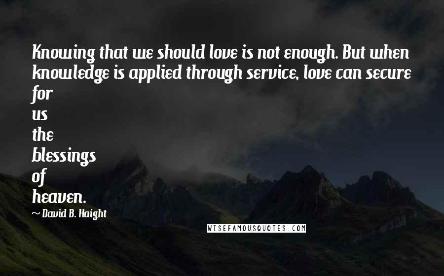 David B. Haight Quotes: Knowing that we should love is not enough. But when knowledge is applied through service, love can secure for us the blessings of heaven.