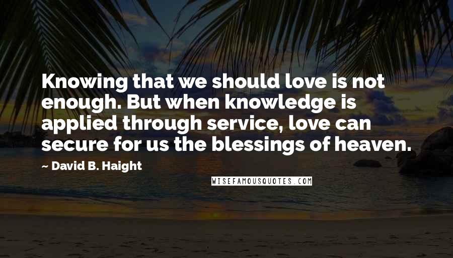 David B. Haight Quotes: Knowing that we should love is not enough. But when knowledge is applied through service, love can secure for us the blessings of heaven.