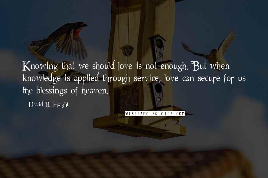 David B. Haight Quotes: Knowing that we should love is not enough. But when knowledge is applied through service, love can secure for us the blessings of heaven.