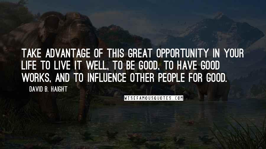 David B. Haight Quotes: Take advantage of this great opportunity in your life to live it well, to be good, to have good works, and to influence other people for good.