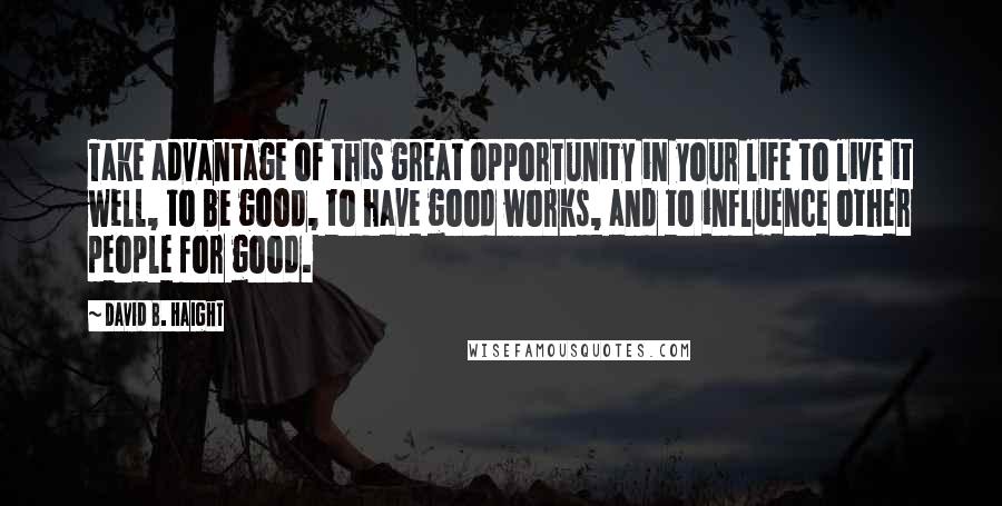 David B. Haight Quotes: Take advantage of this great opportunity in your life to live it well, to be good, to have good works, and to influence other people for good.