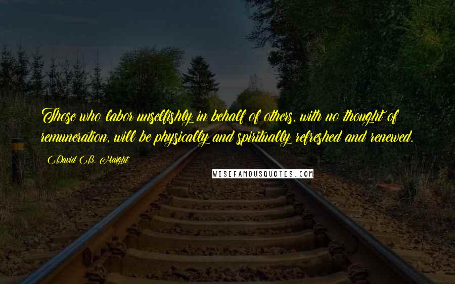 David B. Haight Quotes: Those who labor unselfishly in behalf of others, with no thought of remuneration, will be physically and spiritually refreshed and renewed.