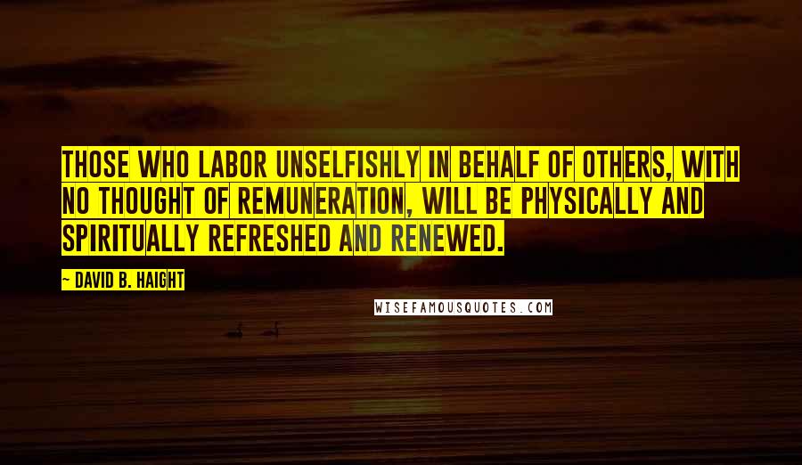 David B. Haight Quotes: Those who labor unselfishly in behalf of others, with no thought of remuneration, will be physically and spiritually refreshed and renewed.