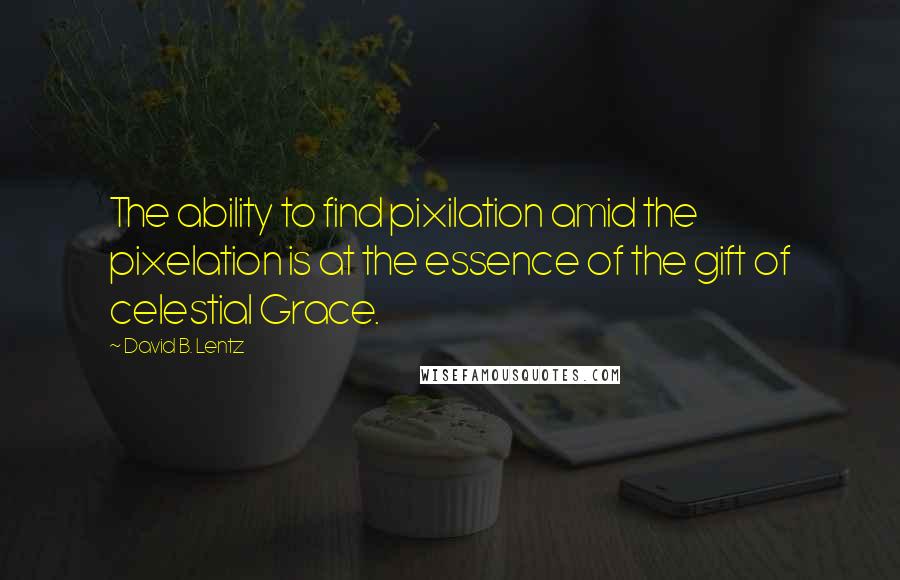 David B. Lentz Quotes: The ability to find pixilation amid the pixelation is at the essence of the gift of celestial Grace.