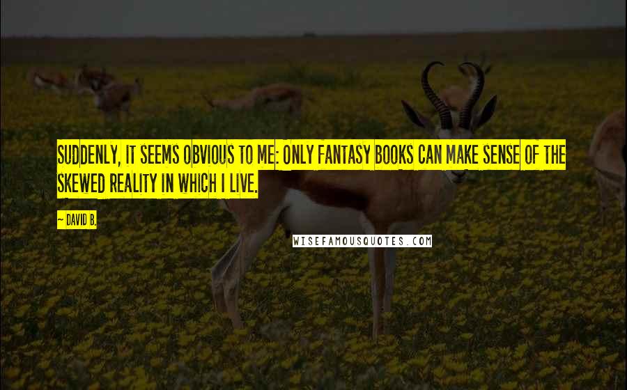 David B. Quotes: Suddenly, it seems obvious to me: Only fantasy books can make sense of the skewed reality in which I live.