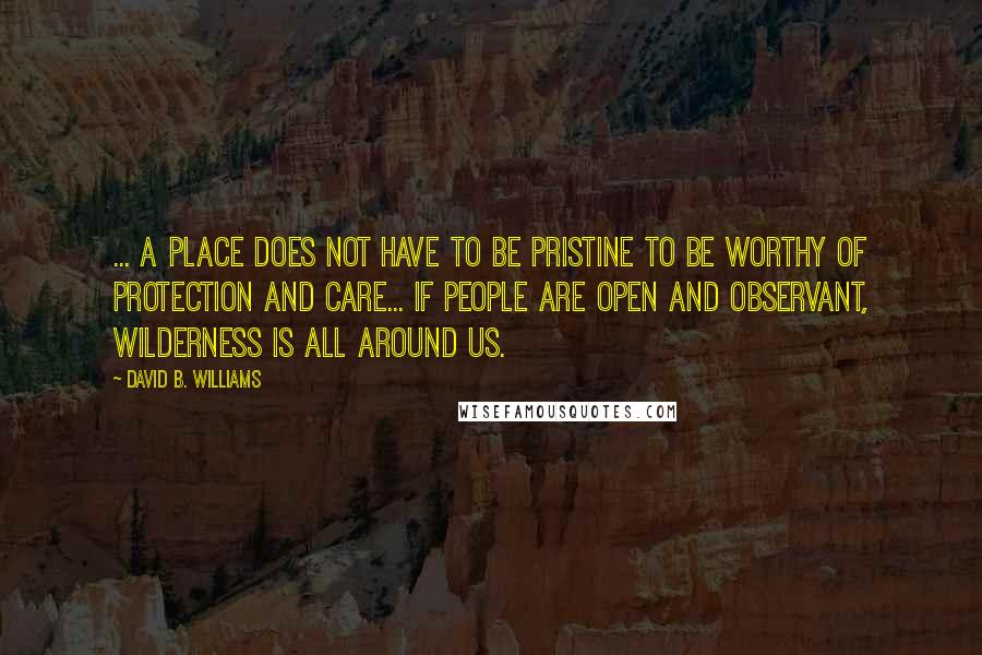 David B. Williams Quotes: ... a place does not have to be pristine to be worthy of protection and care... If people are open and observant, wilderness is all around us.