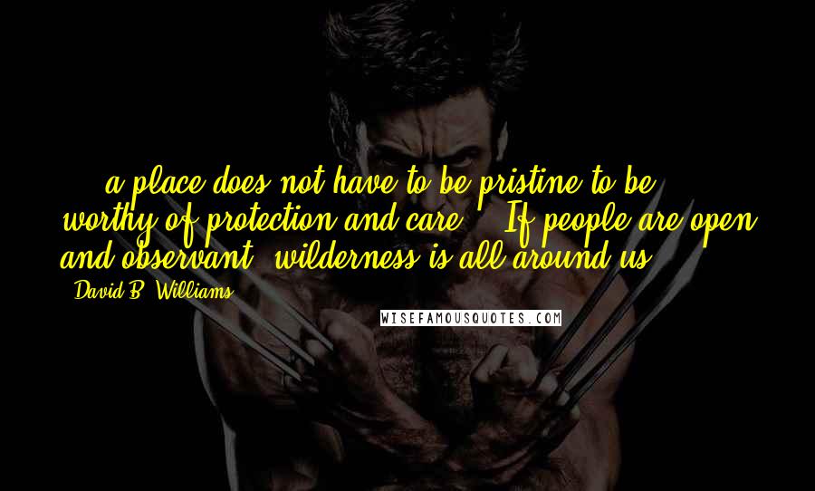 David B. Williams Quotes: ... a place does not have to be pristine to be worthy of protection and care... If people are open and observant, wilderness is all around us.