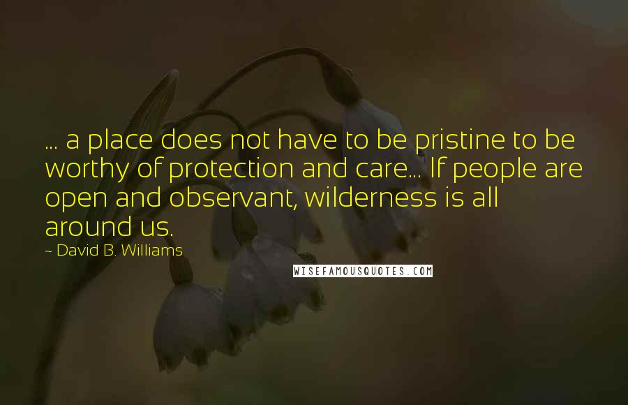 David B. Williams Quotes: ... a place does not have to be pristine to be worthy of protection and care... If people are open and observant, wilderness is all around us.