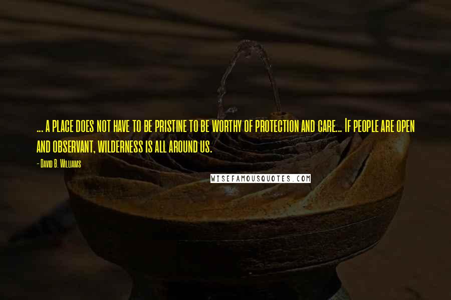 David B. Williams Quotes: ... a place does not have to be pristine to be worthy of protection and care... If people are open and observant, wilderness is all around us.