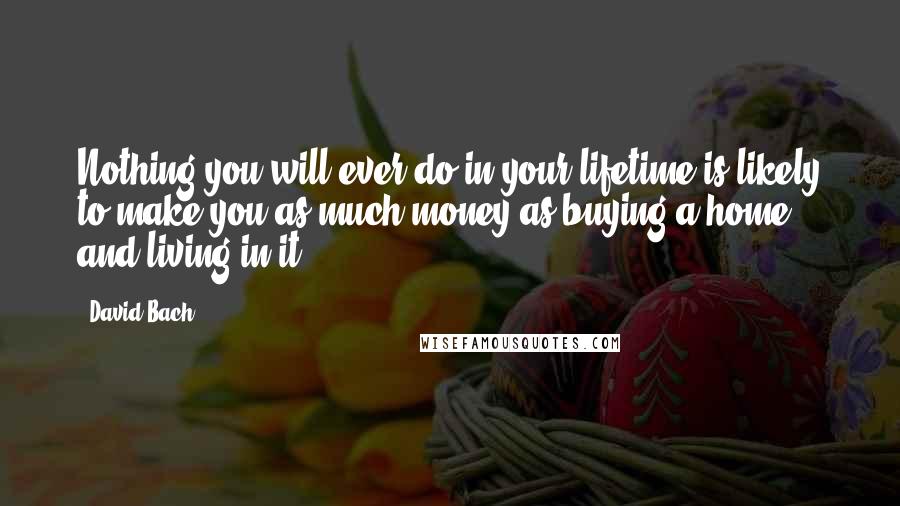 David Bach Quotes: Nothing you will ever do in your lifetime is likely to make you as much money as buying a home and living in it.