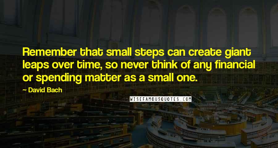 David Bach Quotes: Remember that small steps can create giant leaps over time, so never think of any financial or spending matter as a small one.