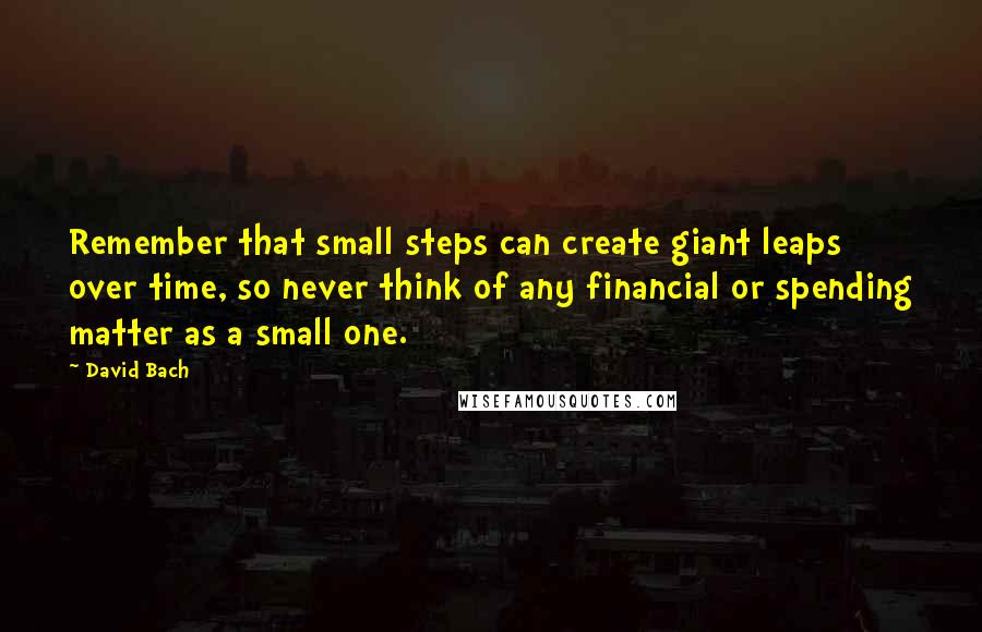 David Bach Quotes: Remember that small steps can create giant leaps over time, so never think of any financial or spending matter as a small one.