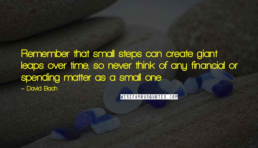 David Bach Quotes: Remember that small steps can create giant leaps over time, so never think of any financial or spending matter as a small one.