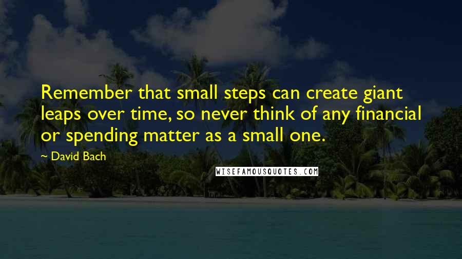 David Bach Quotes: Remember that small steps can create giant leaps over time, so never think of any financial or spending matter as a small one.