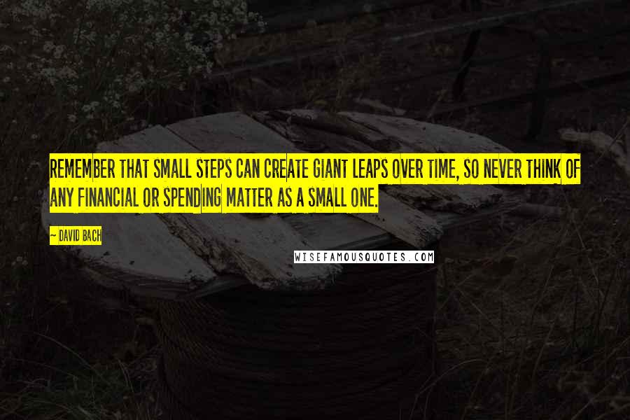 David Bach Quotes: Remember that small steps can create giant leaps over time, so never think of any financial or spending matter as a small one.