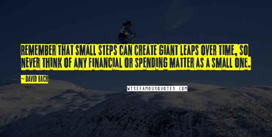 David Bach Quotes: Remember that small steps can create giant leaps over time, so never think of any financial or spending matter as a small one.