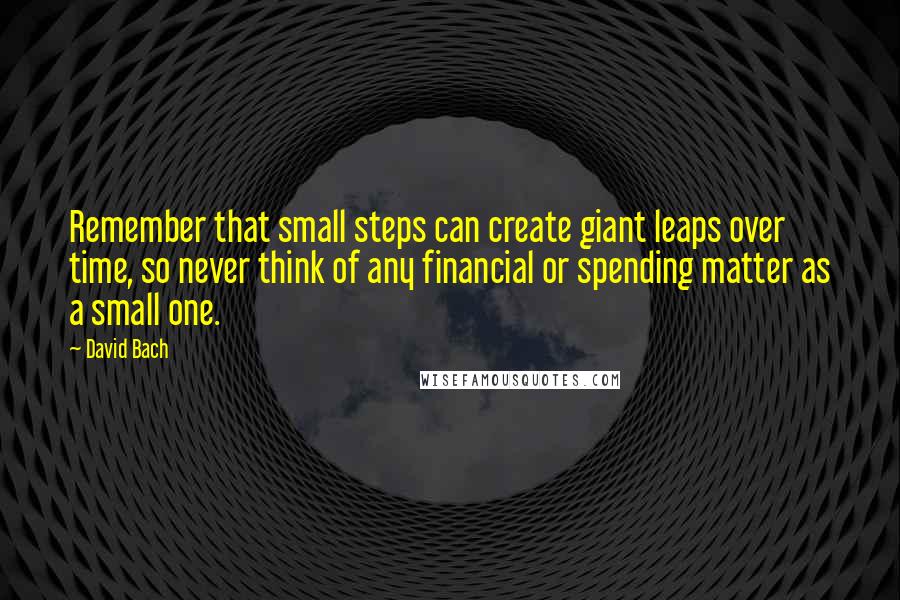 David Bach Quotes: Remember that small steps can create giant leaps over time, so never think of any financial or spending matter as a small one.