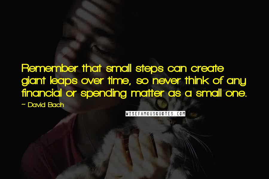 David Bach Quotes: Remember that small steps can create giant leaps over time, so never think of any financial or spending matter as a small one.