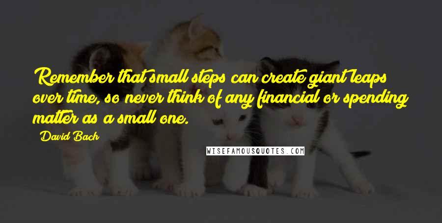 David Bach Quotes: Remember that small steps can create giant leaps over time, so never think of any financial or spending matter as a small one.