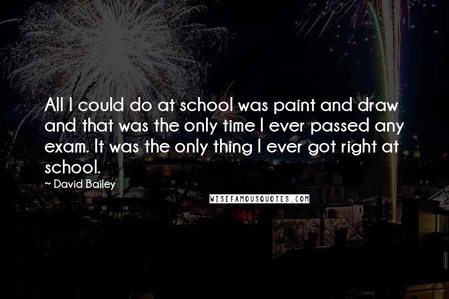 David Bailey Quotes: All I could do at school was paint and draw and that was the only time I ever passed any exam. It was the only thing I ever got right at school.