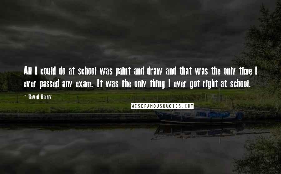 David Bailey Quotes: All I could do at school was paint and draw and that was the only time I ever passed any exam. It was the only thing I ever got right at school.