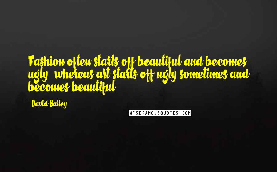 David Bailey Quotes: Fashion often starts off beautiful and becomes ugly, whereas art starts off ugly sometimes and becomes beautiful.