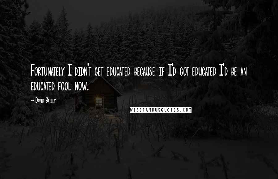 David Bailey Quotes: Fortunately I didn't get educated because if I'd got educated I'd be an educated fool now.