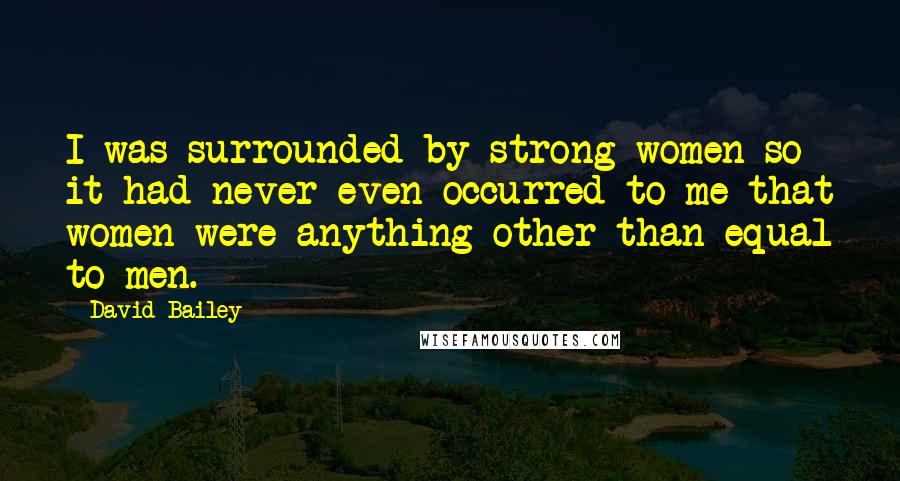 David Bailey Quotes: I was surrounded by strong women so it had never even occurred to me that women were anything other than equal to men.