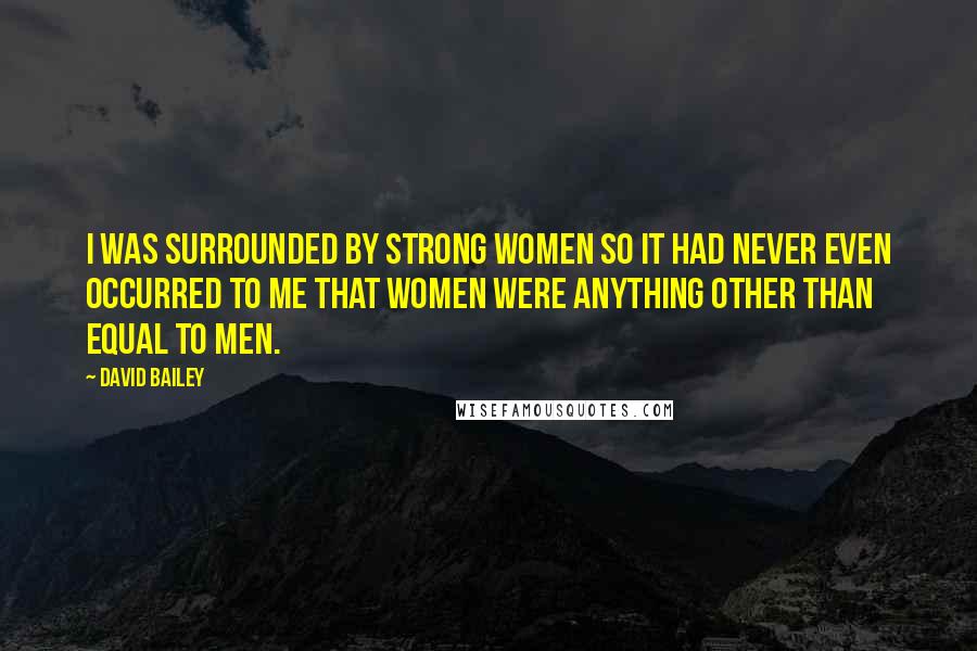 David Bailey Quotes: I was surrounded by strong women so it had never even occurred to me that women were anything other than equal to men.