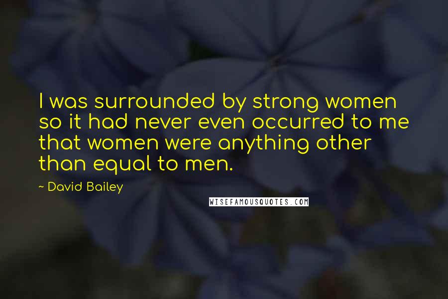 David Bailey Quotes: I was surrounded by strong women so it had never even occurred to me that women were anything other than equal to men.