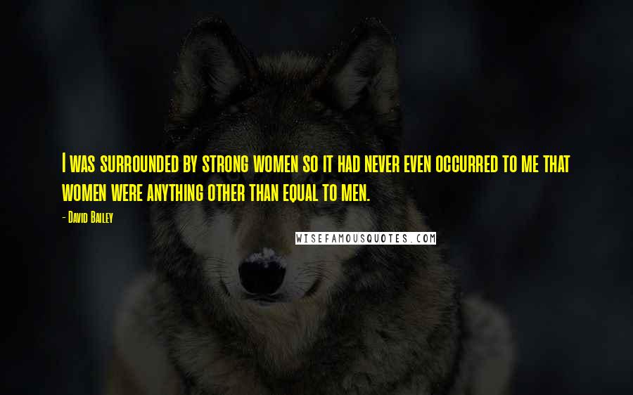 David Bailey Quotes: I was surrounded by strong women so it had never even occurred to me that women were anything other than equal to men.