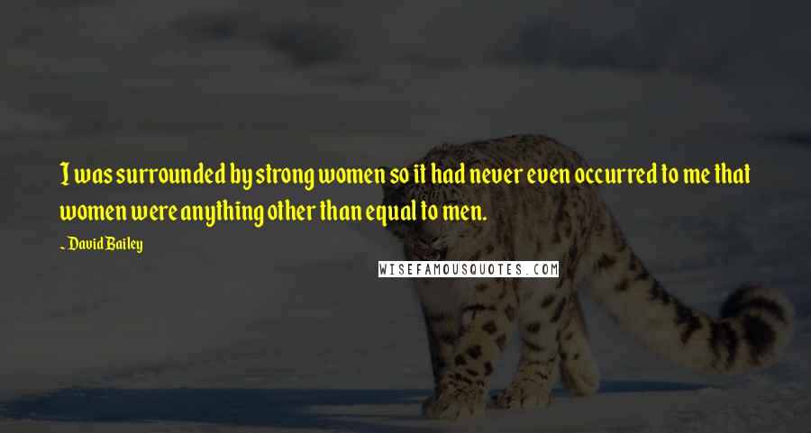 David Bailey Quotes: I was surrounded by strong women so it had never even occurred to me that women were anything other than equal to men.