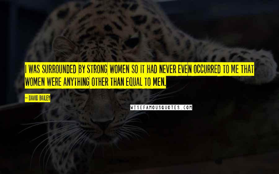 David Bailey Quotes: I was surrounded by strong women so it had never even occurred to me that women were anything other than equal to men.