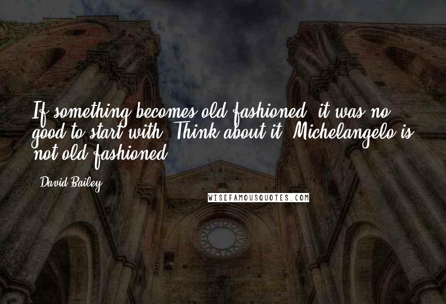 David Bailey Quotes: If something becomes old-fashioned, it was no good to start with. Think about it. Michelangelo is not old-fashioned.