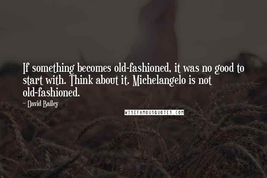 David Bailey Quotes: If something becomes old-fashioned, it was no good to start with. Think about it. Michelangelo is not old-fashioned.