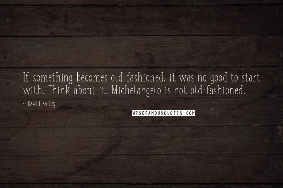 David Bailey Quotes: If something becomes old-fashioned, it was no good to start with. Think about it. Michelangelo is not old-fashioned.