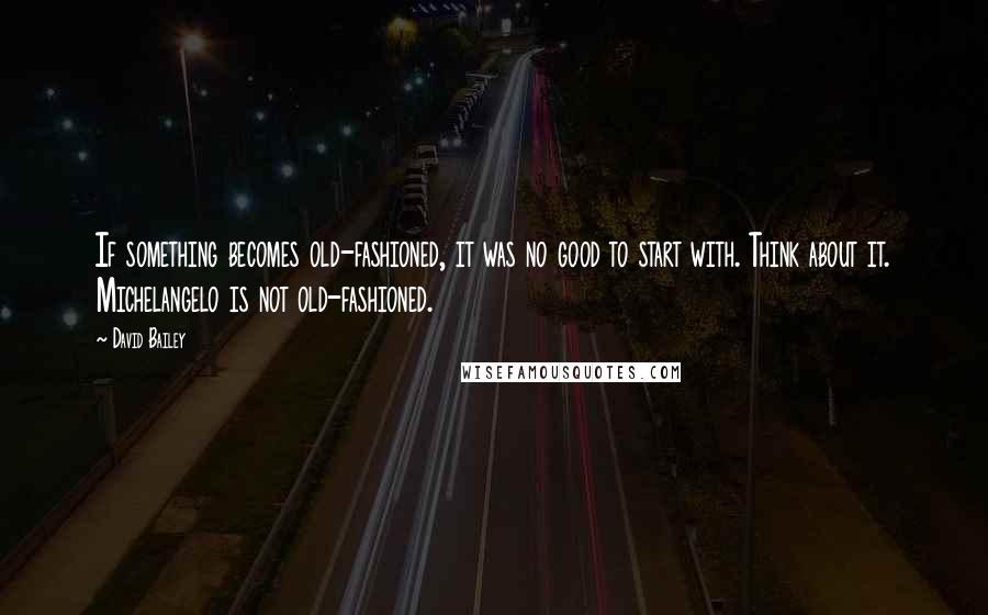 David Bailey Quotes: If something becomes old-fashioned, it was no good to start with. Think about it. Michelangelo is not old-fashioned.