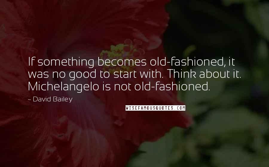 David Bailey Quotes: If something becomes old-fashioned, it was no good to start with. Think about it. Michelangelo is not old-fashioned.