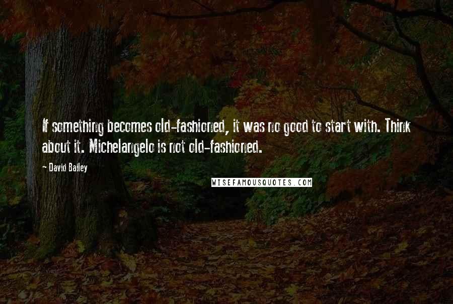 David Bailey Quotes: If something becomes old-fashioned, it was no good to start with. Think about it. Michelangelo is not old-fashioned.