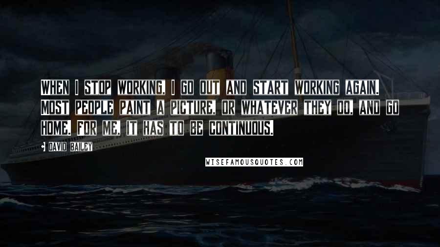 David Bailey Quotes: When I stop working, I go out and start working again. Most people paint a picture, or whatever they do, and go home. For me, it has to be continuous.