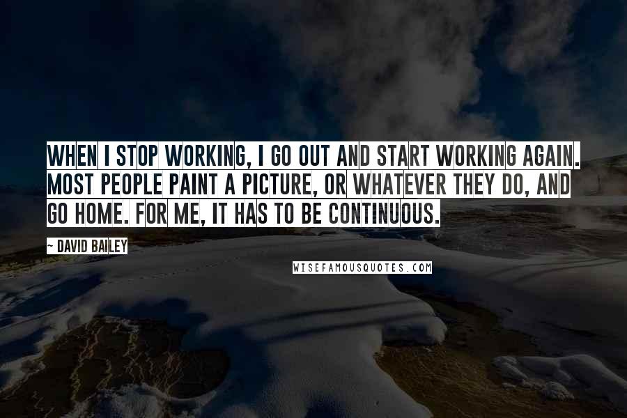 David Bailey Quotes: When I stop working, I go out and start working again. Most people paint a picture, or whatever they do, and go home. For me, it has to be continuous.