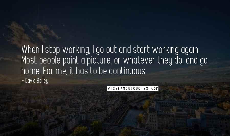 David Bailey Quotes: When I stop working, I go out and start working again. Most people paint a picture, or whatever they do, and go home. For me, it has to be continuous.