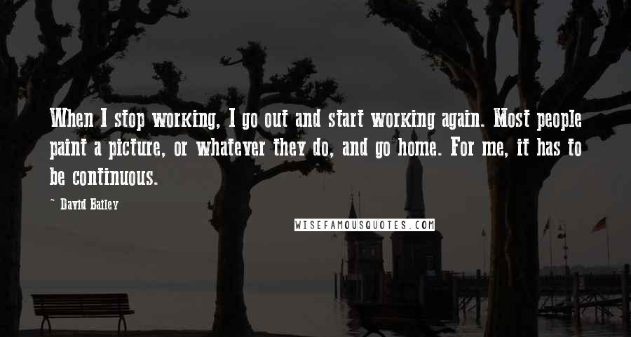 David Bailey Quotes: When I stop working, I go out and start working again. Most people paint a picture, or whatever they do, and go home. For me, it has to be continuous.